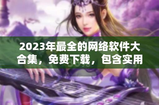 2023年最全的网络软件大合集，免费下载，包含实用工具和流行应用
