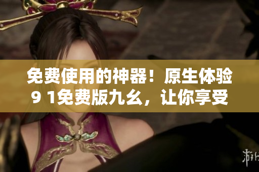 免费使用的神器！原生体验9 1免费版九幺，让你享受更加畅快的网络世界