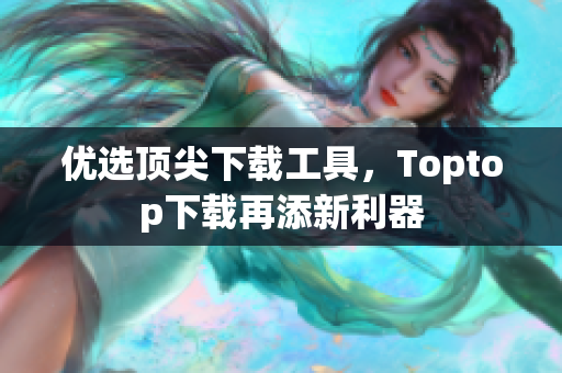 优选顶尖下载工具，Toptop下载再添新利器