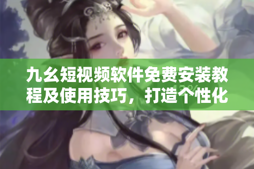 九幺短视频软件免费安装教程及使用技巧，打造个性化视频内容