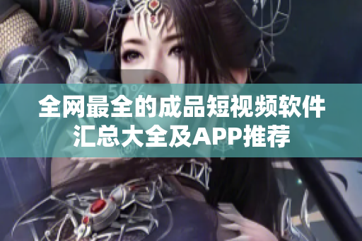 全网最全的成品短视频软件汇总大全及APP推荐