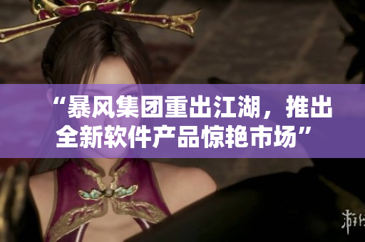 “暴风集团重出江湖，推出全新软件产品惊艳市场”