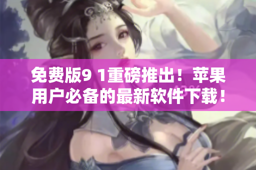 免费版9 1重磅推出！苹果用户必备的最新软件下载！