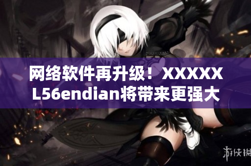 网络软件再升级！XXXXXL56endian将带来更强大的功能！
