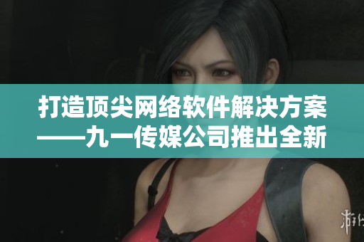 打造顶尖网络软件解决方案——九一传媒公司推出全新网站