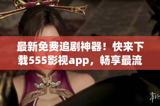 最新免费追剧神器！快来下载555影视app，畅享最流行的影视作品！