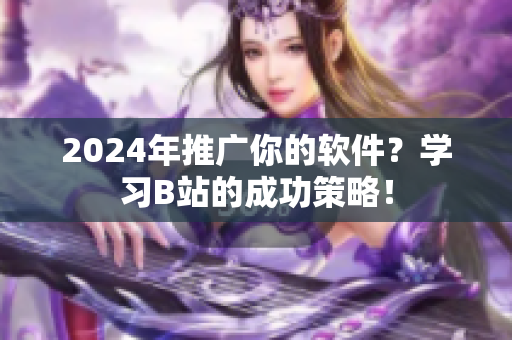 2024年推广你的软件？学习B站的成功策略！