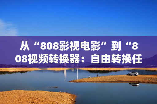 从“808影视电影”到“808视频转换器：自由转换任何视频格式”的跨越