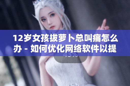 12岁女孩拔萝卜总叫痛怎么办 - 如何优化网络软件以提高用户体验