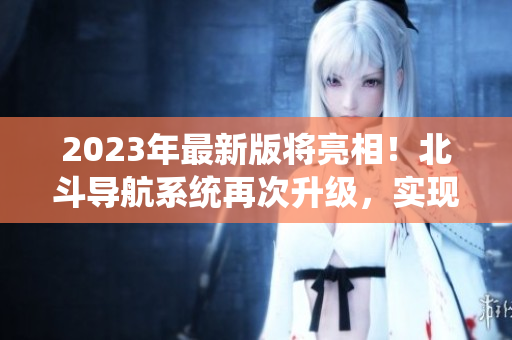 2023年最新版将亮相！北斗导航系统再次升级，实现更高精度定位
