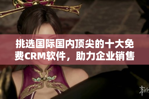 挑选国际国内顶尖的十大免费CRM软件，助力企业销售管理及客户服务！
