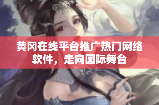 黄冈在线平台推广热门网络软件，走向国际舞台