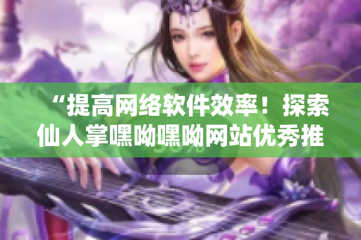 “提高网络软件效率！探索仙人掌嘿呦嘿呦网站优秀推广策略”