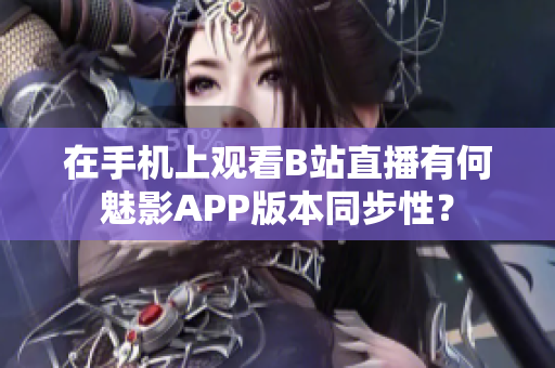 在手机上观看B站直播有何魅影APP版本同步性？