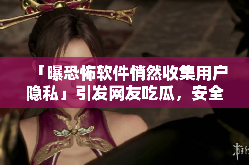「曝恐怖软件悄然收集用户隐私」引发网友吃瓜，安全专家敦促关注！