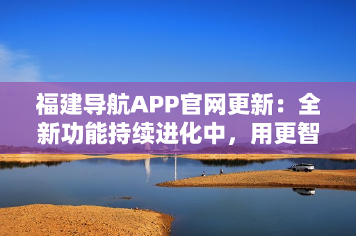 福建导航APP官网更新：全新功能持续进化中，用更智能的方式导航