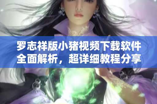 罗志祥版小猪视频下载软件全面解析，超详细教程分享