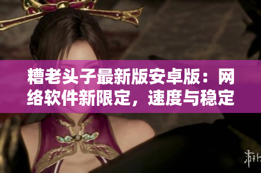 糟老头子最新版安卓版：网络软件新限定，速度与稳定性全面提升