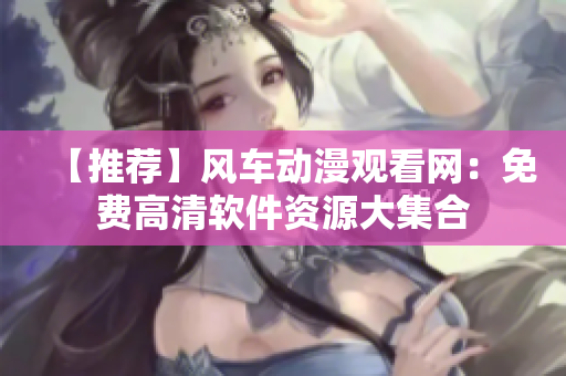 【推荐】风车动漫观看网：免费高清软件资源大集合
