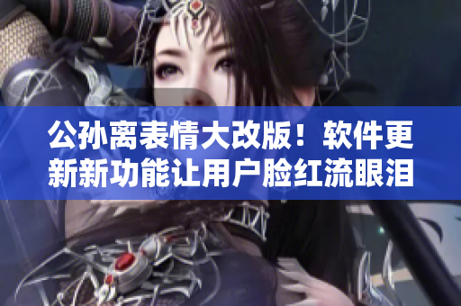 公孙离表情大改版！软件更新新功能让用户脸红流眼泪，玩家瞬间爱上！