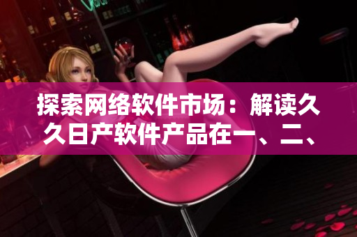 探索网络软件市场：解读久久日产软件产品在一、二、三线城市中的应用策略