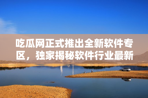 吃瓜网正式推出全新软件专区，独家揭秘软件行业最新动态