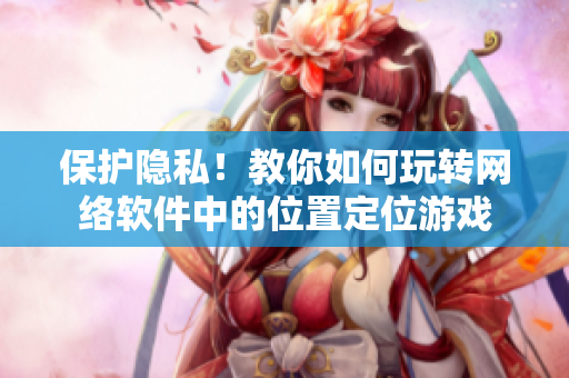 保护隐私！教你如何玩转网络软件中的位置定位游戏
