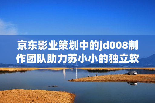京东影业策划中的jd008制作团队助力苏小小的独立软件开发