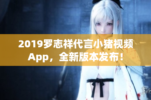 2019罗志祥代言小猪视频App，全新版本发布！