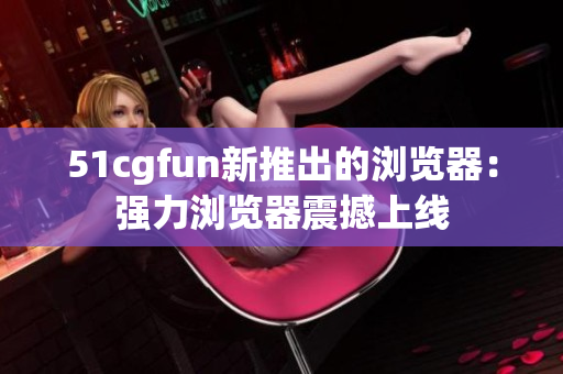 51cgfun新推出的浏览器：强力浏览器震撼上线
