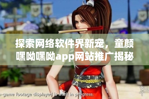 探索网络软件界新宠，童颜嘿呦嘿呦app网站推广揭秘！