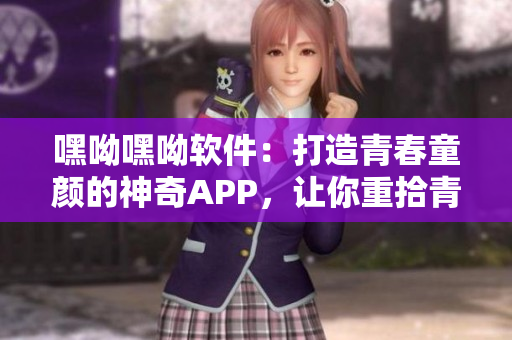 嘿呦嘿呦软件：打造青春童颜的神奇APP，让你重拾青春动感。