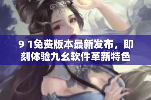 9 1免费版本最新发布，即刻体验九幺软件革新特色