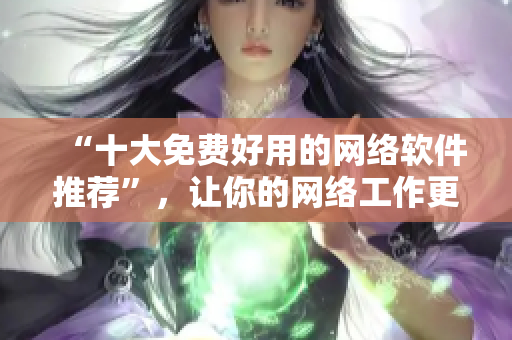 “十大免费好用的网络软件推荐”，让你的网络工作更高效