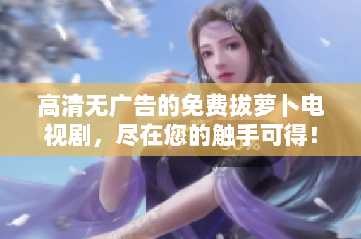 高清无广告的免费拔萝卜电视剧，尽在您的触手可得！