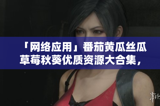 「网络应用」番茄黄瓜丝瓜草莓秋葵优质资源大合集，带你畅享软件世界