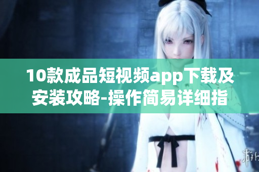 10款成品短视频app下载及安装攻略-操作简易详细指南