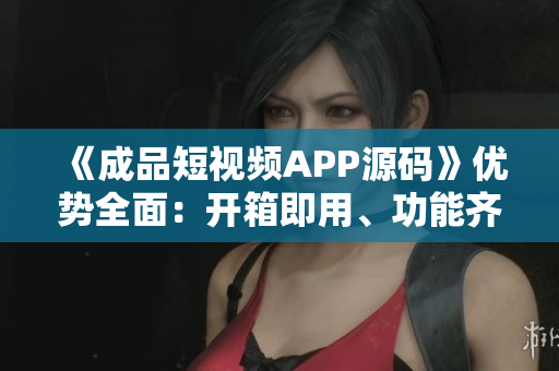 《成品短视频APP源码》优势全面：开箱即用、功能齐全、易于定制、适用性强