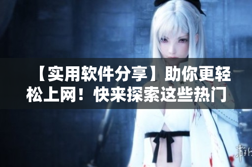 【实用软件分享】助你更轻松上网！快来探索这些热门网络工具！
