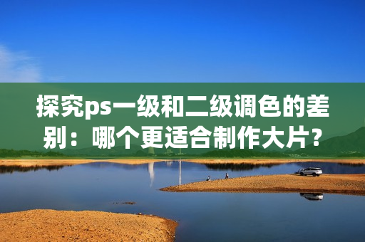 探究ps一级和二级调色的差别：哪个更适合制作大片？