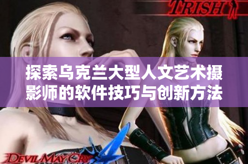 探索乌克兰大型人文艺术摄影师的软件技巧与创新方法