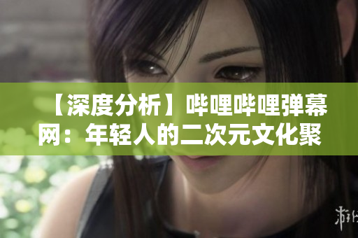 【深度分析】哔哩哔哩弹幕网：年轻人的二次元文化聚集地