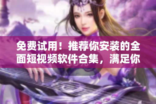 免费试用！推荐你安装的全面短视频软件合集，满足你的软件之选！