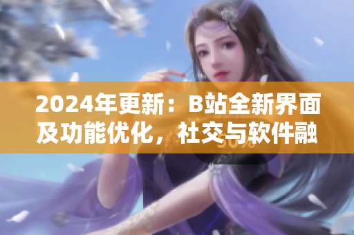 2024年更新：B站全新界面及功能优化，社交与软件融合再上新台阶