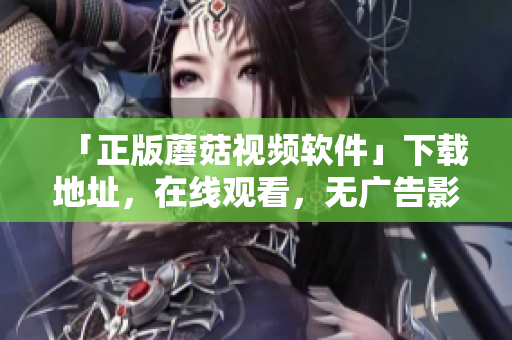 「正版蘑菇视频软件」下载地址，在线观看，无广告影视超清体验