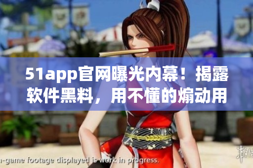 51app官网曝光内幕！揭露软件黑料，用不懂的煽动用户？