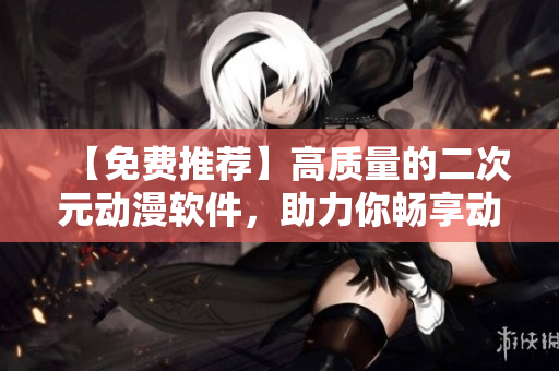 【免费推荐】高质量的二次元动漫软件，助力你畅享动漫追番之旅！