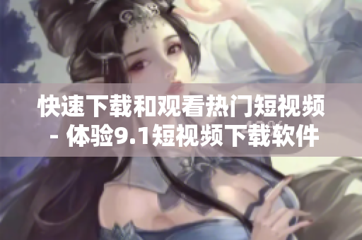 快速下载和观看热门短视频 - 体验9.1短视频下载软件
