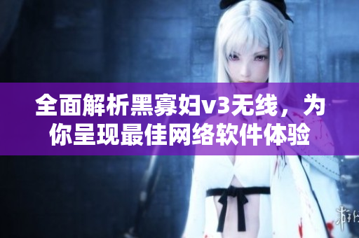 全面解析黑寡妇v3无线，为你呈现最佳网络软件体验