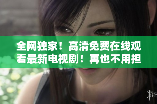 全网独家！高清免费在线观看最新电视剧！再也不用担心会员付费啦！